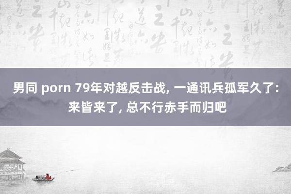 男同 porn 79年对越反击战， 一通讯兵孤军久了: 来皆来了， 总不行赤手而归吧