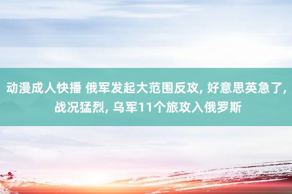 动漫成人快播 俄军发起大范围反攻， 好意思英急了， 战况猛烈， 乌军11个旅攻入俄罗斯