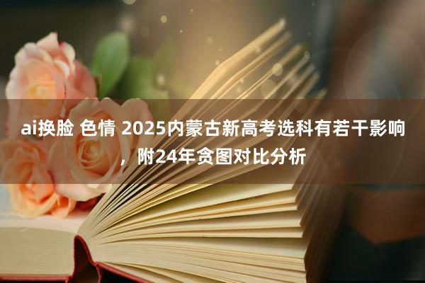 ai换脸 色情 2025内蒙古新高考选科有若干影响，附24年贪图对比分析