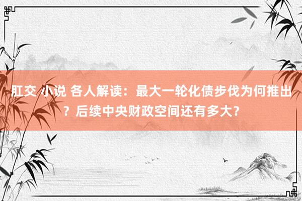 肛交 小说 各人解读：最大一轮化债步伐为何推出？后续中央财政空间还有多大？