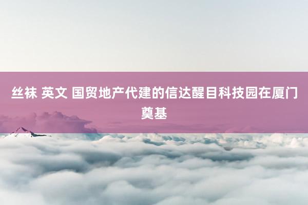 丝袜 英文 国贸地产代建的信达醒目科技园在厦门奠基