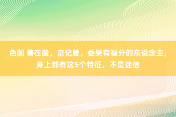 色图 善在脸，富记腰，委果有福分的东说念主，身上都有这5个特征，不是迷信