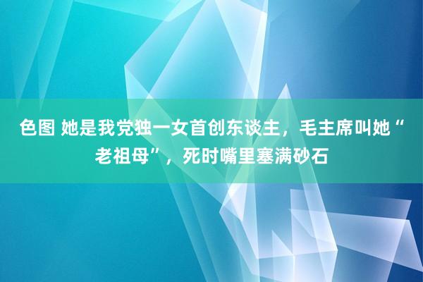 色图 她是我党独一女首创东谈主，毛主席叫她“老祖母”，死时嘴里塞满砂石