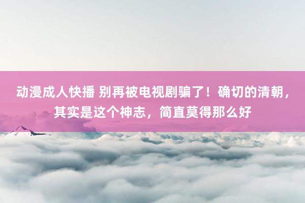 动漫成人快播 别再被电视剧骗了！确切的清朝，其实是这个神志，简直莫得那么好