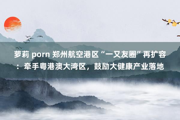 萝莉 porn 郑州航空港区“一又友圈”再扩容：牵手粤港澳大湾区，鼓励大健康产业落地