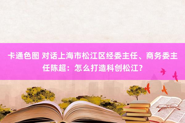 卡通色图 对话上海市松江区经委主任、商务委主任陈超：怎么打造科创松江？