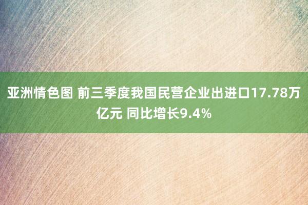 亚洲情色图 前三季度我国民营企业出进口17.78万亿元 同比增长9.4%