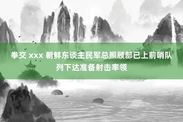 拳交 xxx 朝鲜东谈主民军总照顾部已上前哨队列下达准备射击率领