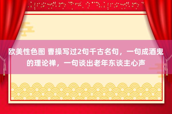 欧美性色图 曹操写过2句千古名句，一句成酒鬼的理论禅，一句谈出老年东谈主心声