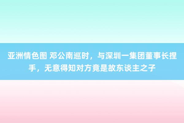 亚洲情色图 邓公南巡时，与深圳一集团董事长捏手，无意得知对方竟是故东谈主之子