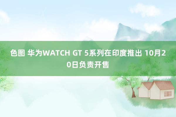 色图 华为WATCH GT 5系列在印度推出 10月20日负责开售