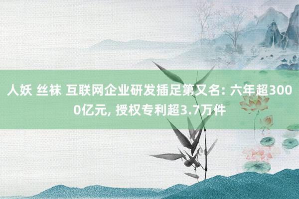 人妖 丝袜 互联网企业研发插足第又名: 六年超3000亿元， 授权专利超3.7万件