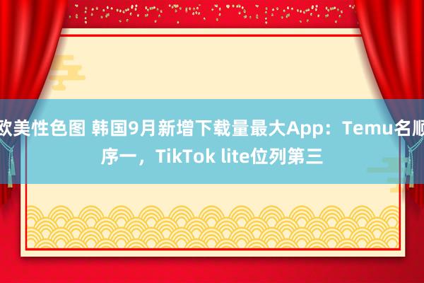 欧美性色图 韩国9月新增下载量最大App：Temu名顺序一，TikTok lite位列第三