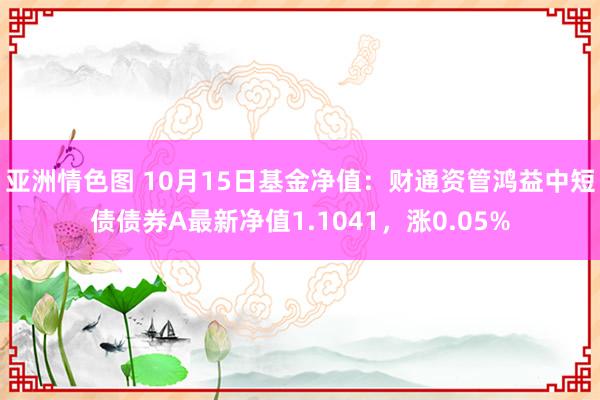 亚洲情色图 10月15日基金净值：财通资管鸿益中短债债券A最新净值1.1041，涨0.05%