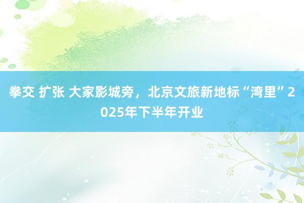 拳交 扩张 大家影城旁，北京文旅新地标“湾里”2025年下半年开业