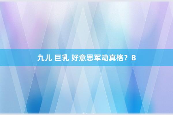 九儿 巨乳 好意思军动真格？B