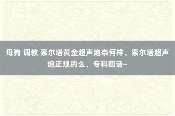 母狗 调教 索尔塔黄金超声炮奈何样、索尔塔超声炮正规的么、专科回话~