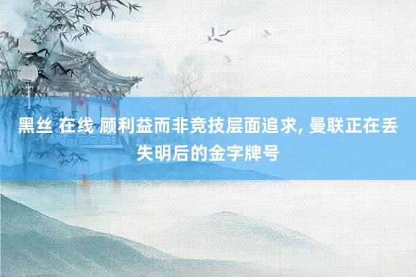 黑丝 在线 顾利益而非竞技层面追求， 曼联正在丢失明后的金字牌号