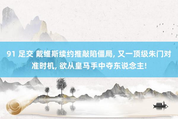 91 足交 戴维斯续约推敲陷僵局， 又一顶级朱门对准时机， 欲从皇马手中夺东说念主!