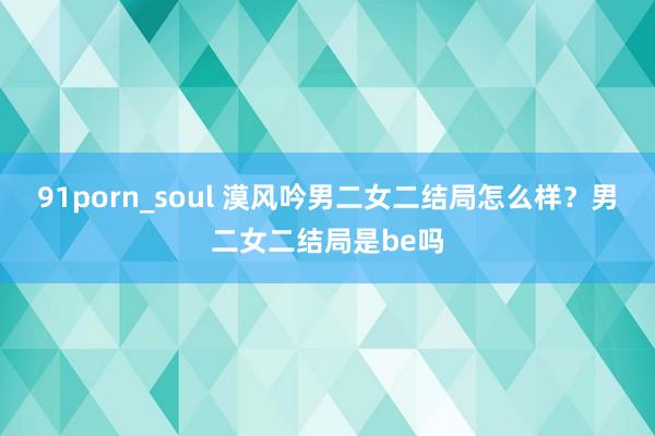 91porn_soul 漠风吟男二女二结局怎么样？男二女二结局是be吗