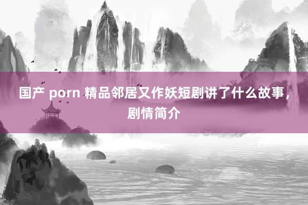 国产 porn 精品邻居又作妖短剧讲了什么故事，剧情简介