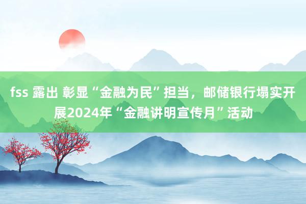 fss 露出 彰显“金融为民”担当，邮储银行塌实开展2024年“金融讲明宣传月”活动