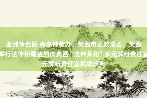 亚洲情色图 青岛仲裁办、莱西市委政法委、莱西式院共同举行法仲衔尾签约庆典暨“法仲莱和”多元解纷责任室揭牌庆典