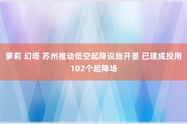 萝莉 幻塔 苏州推动低空起降设施开垦 已建成投用102个起降场