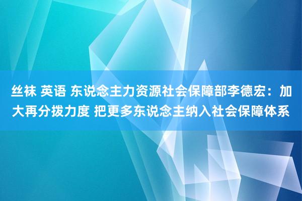 丝袜 英语 东说念主力资源社会保障部李德宏：加大再分拨力度 把更多东说念主纳入社会保障体系