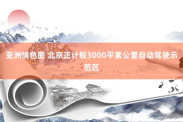 亚洲情色图 北京正计较3000平素公里自动驾驶示范区