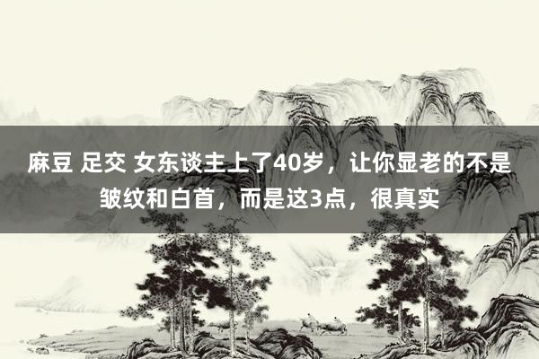 麻豆 足交 女东谈主上了40岁，让你显老的不是皱纹和白首，而是这3点，很真实