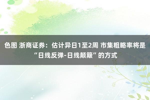 色图 浙商证券：估计异日1至2周 市集粗略率将是“日线反弹-日线颠簸”的方式