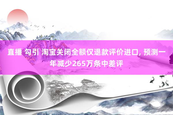 直播 勾引 淘宝关闭全额仅退款评价进口， 预测一年减少265万条中差评