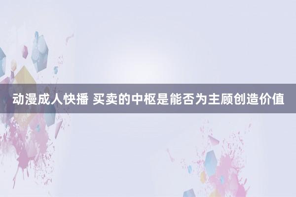 动漫成人快播 买卖的中枢是能否为主顾创造价值