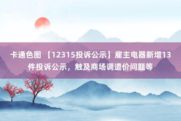 卡通色图 【12315投诉公示】雇主电器新增13件投诉公示，触及商场调遣价问题等