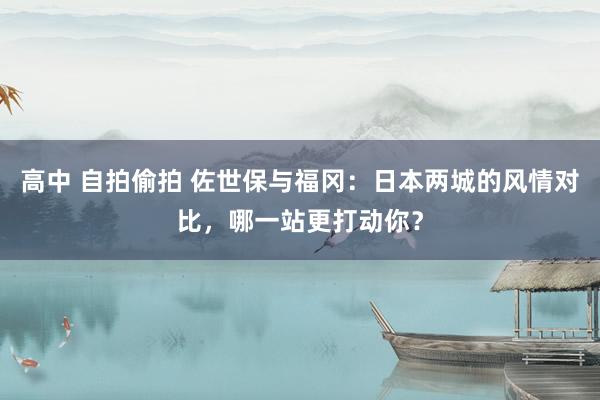 高中 自拍偷拍 佐世保与福冈：日本两城的风情对比，哪一站更打动你？