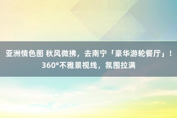 亚洲情色图 秋风微拂，去南宁「豪华游轮餐厅」！360°不雅景视线，氛围拉满