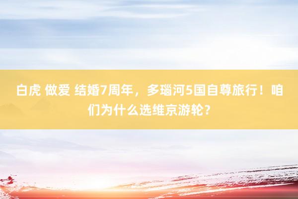 白虎 做爱 结婚7周年，多瑙河5国自尊旅行！咱们为什么选维京游轮？