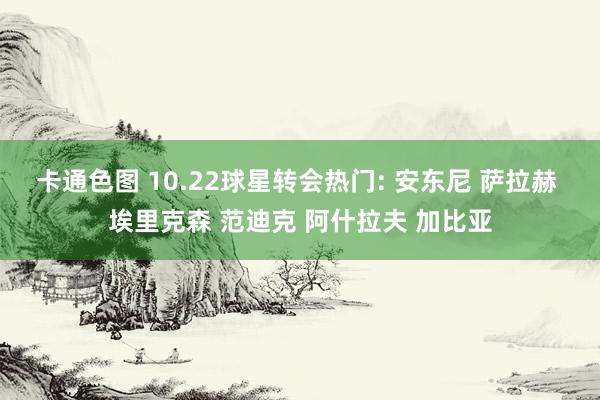 卡通色图 10.22球星转会热门: 安东尼 萨拉赫 埃里克森 范迪克 阿什拉夫 加比亚