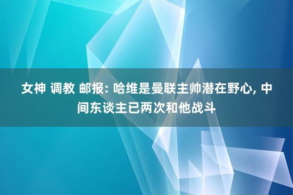 女神 调教 邮报: 哈维是曼联主帅潜在野心， 中间东谈主已两次和他战斗