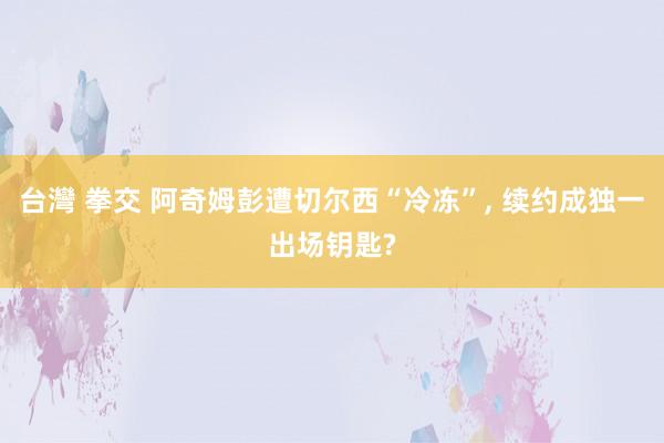 台灣 拳交 阿奇姆彭遭切尔西“冷冻”， 续约成独一出场钥匙?