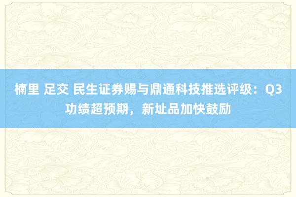 楠里 足交 民生证券赐与鼎通科技推选评级：Q3功绩超预期，新址品加快鼓励