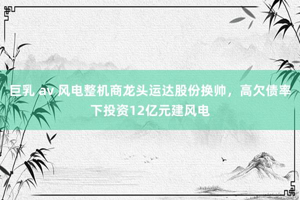 巨乳 av 风电整机商龙头运达股份换帅，高欠债率下投资12亿元建风电