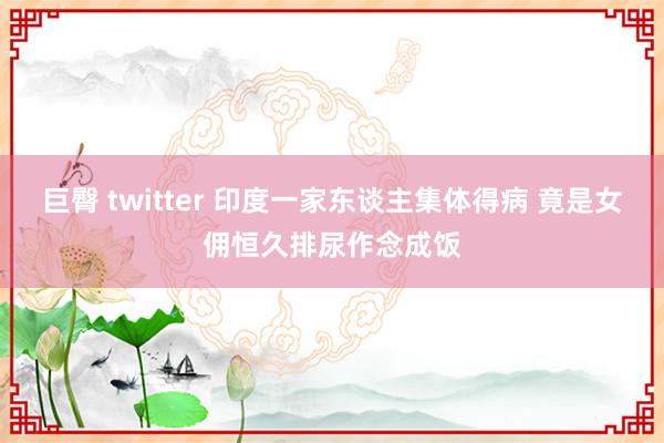 巨臀 twitter 印度一家东谈主集体得病 竟是女佣恒久排尿作念成饭