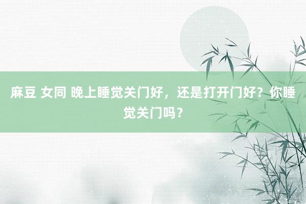 麻豆 女同 晚上睡觉关门好，还是打开门好？你睡觉关门吗？