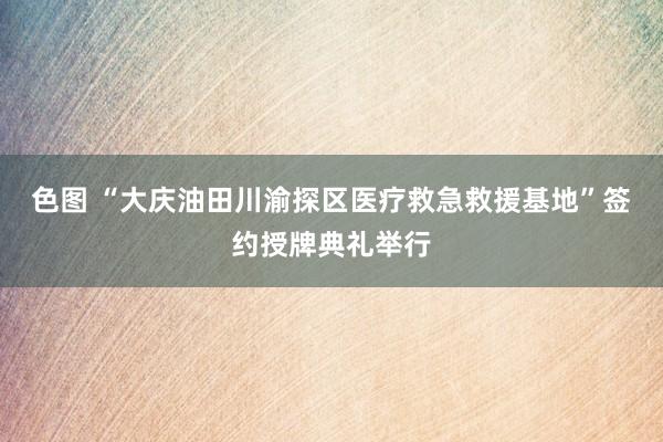 色图 “大庆油田川渝探区医疗救急救援基地”签约授牌典礼举行