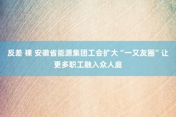 反差 裸 安徽省能源集团工会扩大“一又友圈”让更多职工融入众人庭