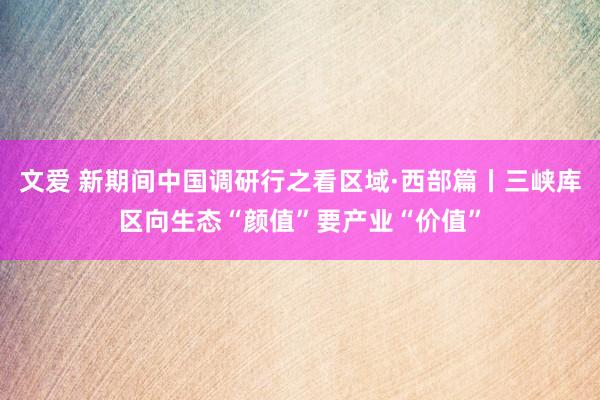 文爱 新期间中国调研行之看区域·西部篇丨三峡库区向生态“颜值”要产业“价值”