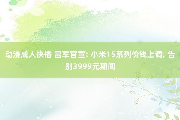 动漫成人快播 雷军官宣: 小米15系列价钱上调， 告别3999元期间