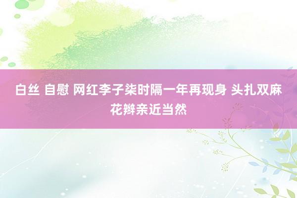 白丝 自慰 网红李子柒时隔一年再现身 头扎双麻花辫亲近当然